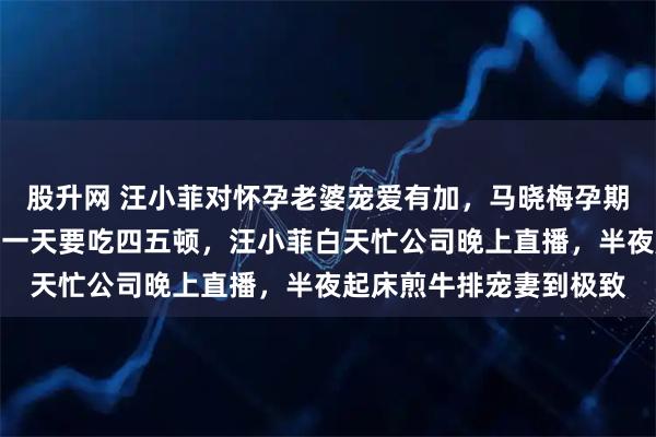 股升网 汪小菲对怀孕老婆宠爱有加，马晓梅孕期吐得厉害还频繁夜饿，一天要吃四五顿，汪小菲白天忙公司晚上直播，半夜起床煎牛排宠妻到极致