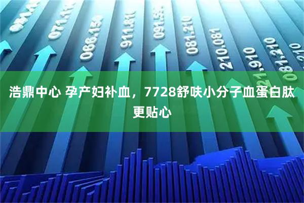 浩鼎中心 孕产妇补血，7728舒呋小分子血蛋白肽更贴心
