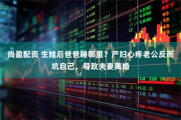 尚盈配资 生娃后爸爸睡哪里？产妇心疼老公反而坑自己，导致夫妻离婚