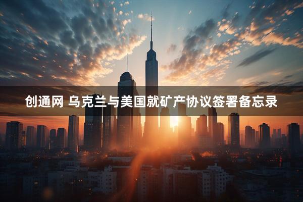 创通网 乌克兰与美国就矿产协议签署备忘录