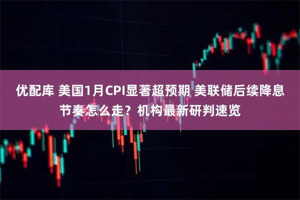 优配库 美国1月CPI显著超预期 美联储后续降息节奏怎么走？机构最新研判速览
