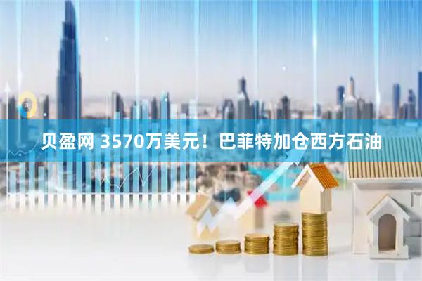 贝盈网 3570万美元！巴菲特加仓西方石油