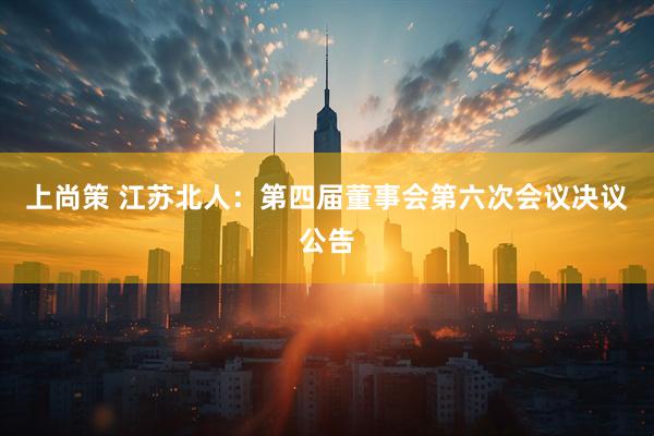 上尚策 江苏北人：第四届董事会第六次会议决议公告