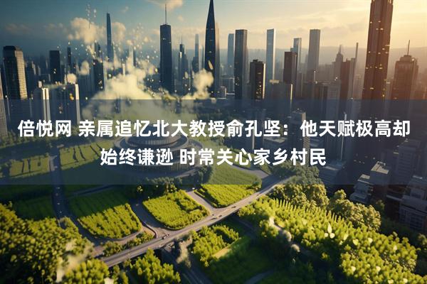 倍悦网 亲属追忆北大教授俞孔坚：他天赋极高却始终谦逊 时常关心家乡村民