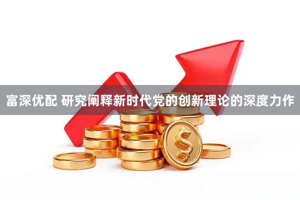 富深优配 研究阐释新时代党的创新理论的深度力作