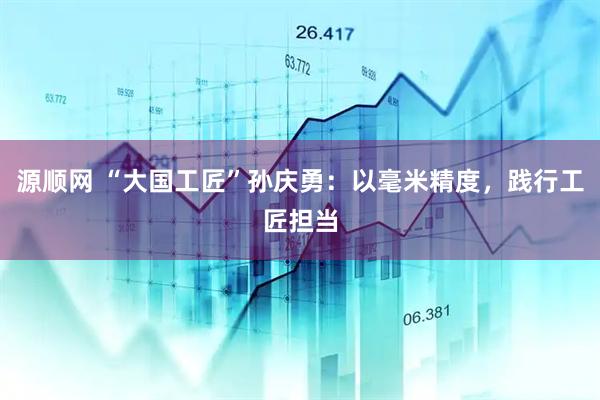 源顺网 “大国工匠”孙庆勇：以毫米精度，践行工匠担当