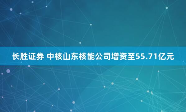 长胜证券 中核山东核能公司增资至55.71亿元