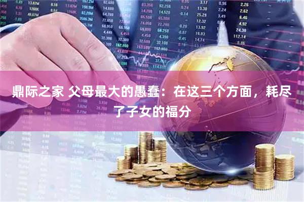 鼎际之家 父母最大的愚蠢：在这三个方面，耗尽了子女的福分