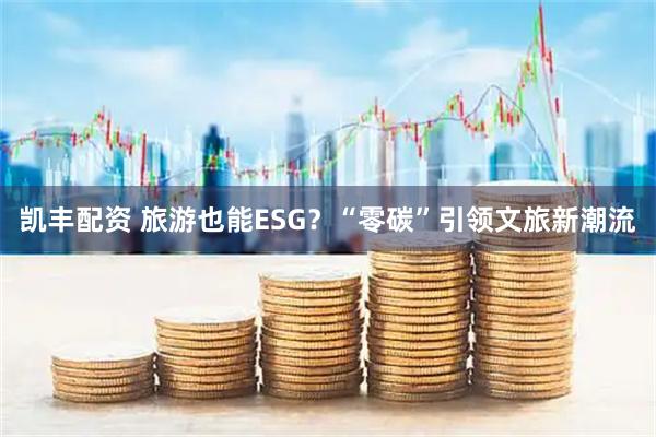 凯丰配资 旅游也能ESG？“零碳”引领文旅新潮流