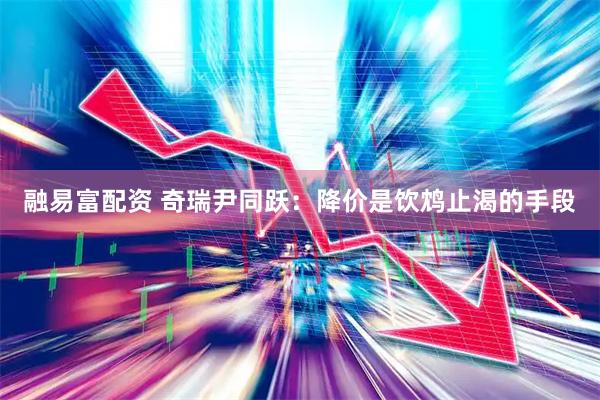 融易富配资 奇瑞尹同跃：降价是饮鸩止渴的手段
