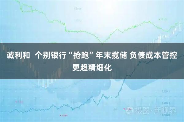 诚利和  个别银行“抢跑”年末揽储 负债成本管控更趋精细化
