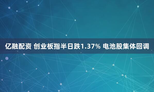 亿融配资 创业板指半日跌1.37% 电池股集体回调