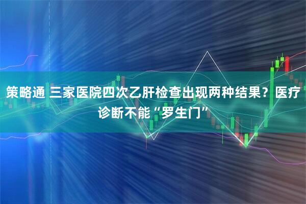 策略通 三家医院四次乙肝检查出现两种结果？医疗诊断不能“罗生门”