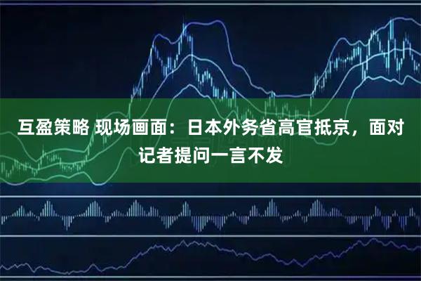 互盈策略 现场画面：日本外务省高官抵京，面对记者提问一言不发