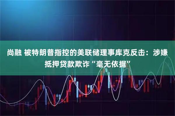 尚融 被特朗普指控的美联储理事库克反击：涉嫌抵押贷款欺诈“毫无依据”