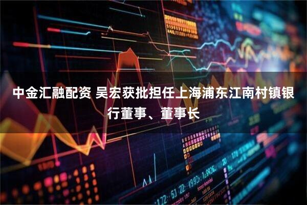 中金汇融配资 吴宏获批担任上海浦东江南村镇银行董事、董事长