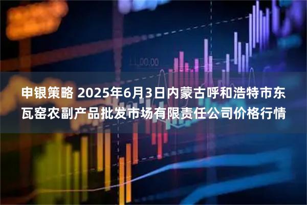 申银策略 2025年6月3日内蒙古呼和浩特市东瓦窑农副产品批发市场有限责任公司价格行情
