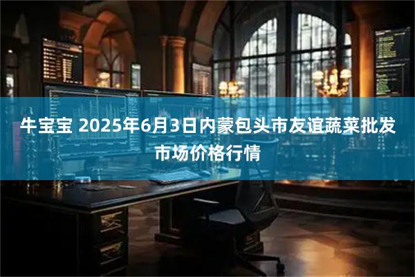 牛宝宝 2025年6月3日内蒙包头市友谊蔬菜批发市场价格行情