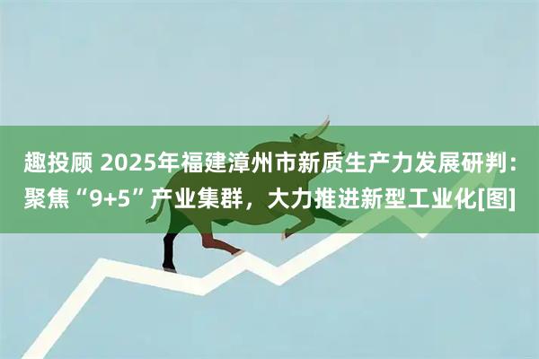 趣投顾 2025年福建漳州市新质生产力发展研判：聚焦“9+5”产业集群，大力推进新型工业化[图]