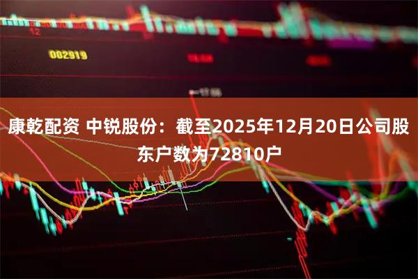 康乾配资 中锐股份：截至2025年12月20日公司股东户数为72810户