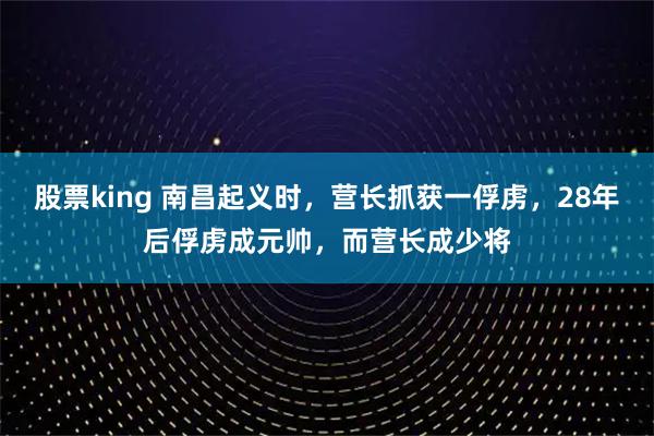 股票king 南昌起义时，营长抓获一俘虏，28年后俘虏成元帅，而营长成少将