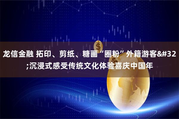 龙信金融 拓印、剪纸、糖画“圈粉”外籍游客 沉浸式感受传统文化体验喜庆中国年