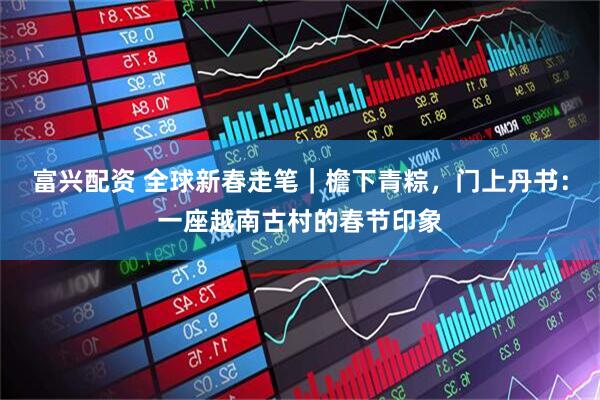 富兴配资 全球新春走笔｜檐下青粽，门上丹书：一座越南古村的春节印象