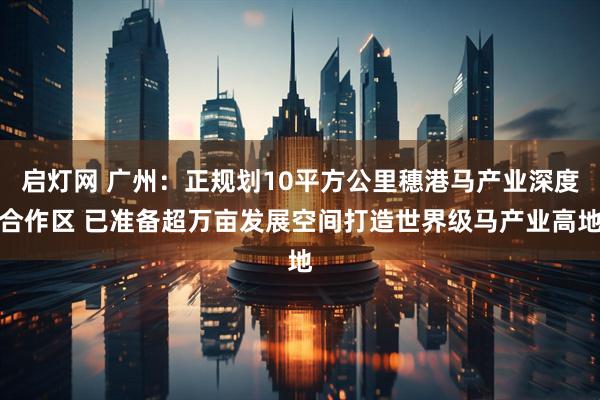 启灯网 广州：正规划10平方公里穗港马产业深度合作区 已准备超万亩发展空间打造世界级马产业高地
