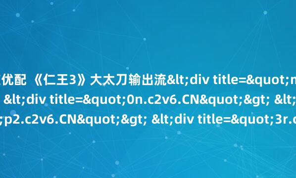 粤友优配 《仁王3》大太刀输出流<div title="m6.c2v6.CN"> <div title="0n.c2v6.CN"> <div title="p2.c2v6.CN"> <div title="3r.c2v6.CN" /></div></div></div>