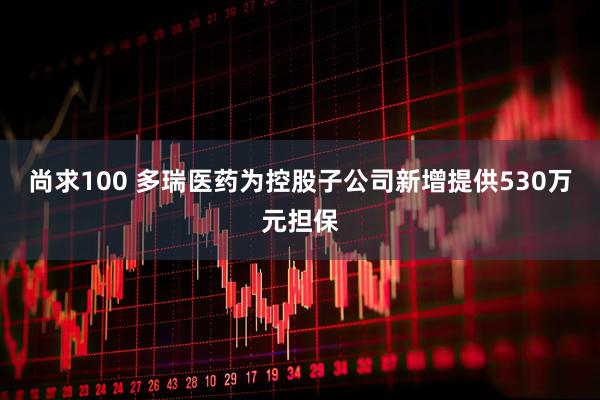 尚求100 多瑞医药为控股子公司新增提供530万元担保