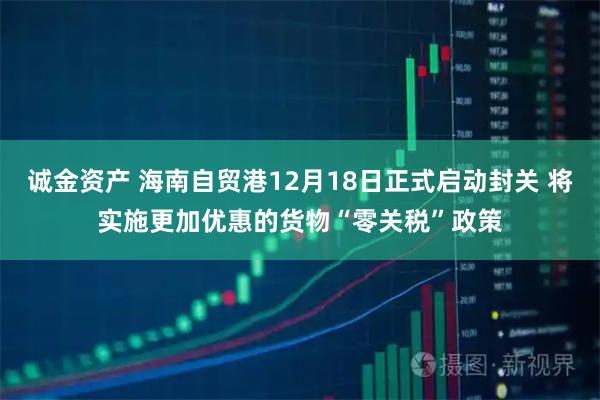 诚金资产 海南自贸港12月18日正式启动封关 将实施更加优惠的货物“零关税”政策