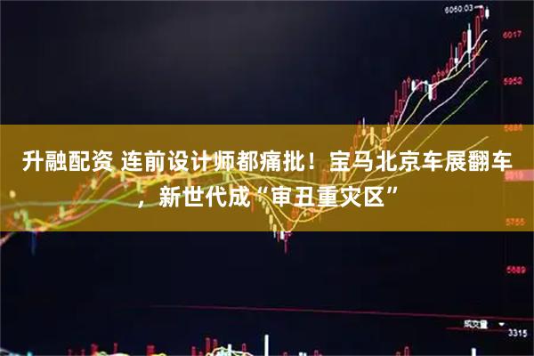 升融配资 连前设计师都痛批！宝马北京车展翻车，新世代成“审丑重灾区”