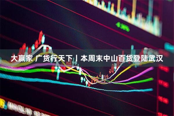 大赢家 广货行天下丨本周末中山百货登陆武汉