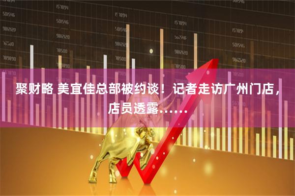 聚财略 美宜佳总部被约谈！记者走访广州门店，店员透露……