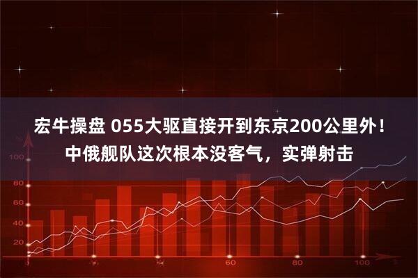 宏牛操盘 055大驱直接开到东京200公里外！中俄舰队这次根本没客气，实弹射击